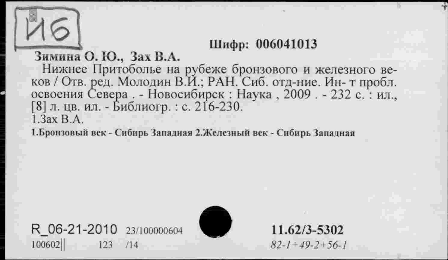 ﻿йб
Зимина О. Ю., Зах В.А.
Шифр: 006041013
Нижнее Притоболье на рубеже бронзового и железного веков / Отв. ред. Молодин В.И.; РАН. Сиб. отд-ние. Ин- т пробл. освоения Севера . - Новосибирск : Наука , 2009 . - 232 с. : ил., [8] л. цв. ил. - Библиогр. : с. 216-230.
І.Зах В.А.
(.Бронзовый век - Сибирь Западная 2.Железный век - Сибирь Западная
R.06-21-2010 23/100000604
100602Ц	123 /14
11.62/3-5302
82-1+49-2+56-1